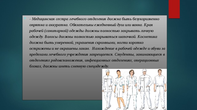 - Медицинская сестра лечебного отделения должна быть безукоризненно опрятна и аккуратна. Обязательны ежедневный душ или ванна. Края рабочей (санитарной) одежды должны полностью закрывать личную одежду. Волосы должны полностью закрываться шапочкой. Косметика должна быть умеренной, украшения скромными, ногти коротко острижены и не окрашены лаком. Нахождение в рабочей одежде и обуви за пределами лечебного учреждения запрещается. Студенты, занимающиеся в отделениях родовспоможения, инфекционных отделениях, операционных блоках, должны иметь сменную спецодежду.  