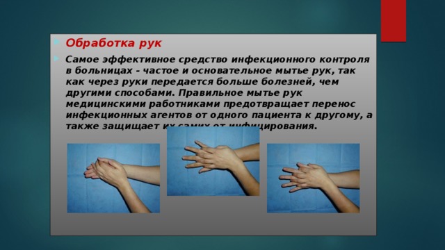 Обработка рук Самое эффективное средство инфекционного контроля в больницах - частое и основательное мытье рук, так как через руки передается больше болезней, чем другими способами. Правильное мытье рук медицинскими работниками предотвращает перенос инфекционных агентов от одного пациента к другому, а также защищает их самих от инфицирования. 