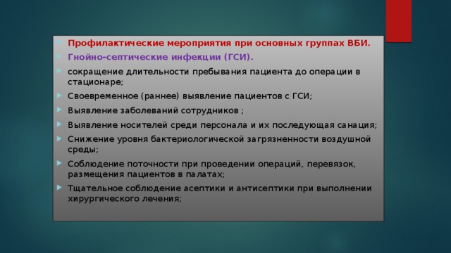 Профилактические мероприятия при основных группах ВБИ. Гнойно-септические инфекции (ГСИ). сокращение длительности пребывания пациента до операции в стационаре; Своевременное (раннее) выявление пациентов с ГСИ; Выявление заболеваний сотрудников ; Выявление носителей среди персонала и их последующая санация; Снижение уровня бактериологической загрязненности воздушной среды; Соблюдение поточности при проведении операций, перевязок, размещения пациентов в палатах; Тщательное соблюдение асептики и антисептики при выполнении хирургического лечения; 