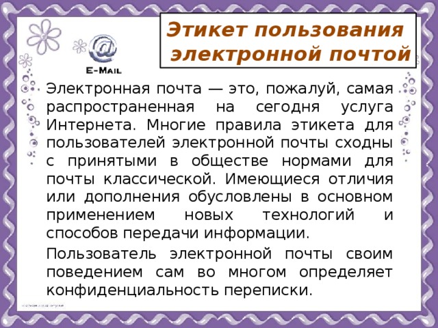 Этикет пользования  электронной почтой   Электронная почта — это, пожалуй, самая распространенная на сегодня услуга Интернета. Многие правила этикета для пользователей электронной почты сходны с принятыми в обществе нормами для почты классической. Имеющиеся отличия или дополнения обусловлены в основном применением новых технологий и способов передачи информации.   Пользователь электронной почты своим поведением сам во многом определяет конфиденциальность переписки. 