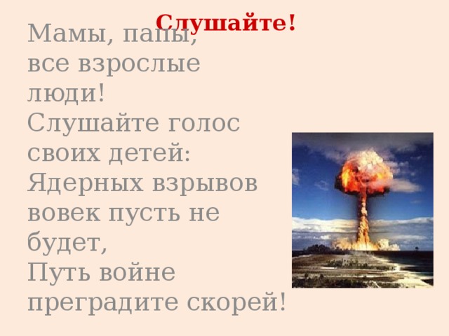 Слушайте! Мамы, папы,   все взрослые люди!   Слушайте голос своих детей:   Ядерных взрывов вовек пусть не будет,   Путь войне преградите скорей! 