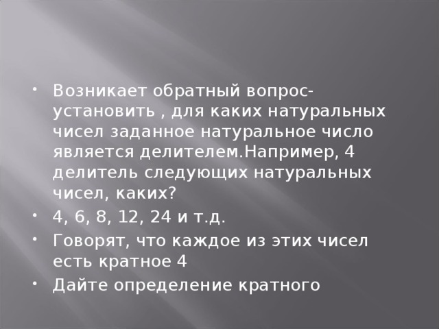 Возникает обратный вопрос- установить , для каких натуральных чисел заданное натуральное число является делителем.Например, 4 делитель следующих натуральных чисел, каких? 4, 6, 8, 12, 24 и т.д. Говорят, что каждое из этих чисел есть кратное 4 Дайте определение кратного 