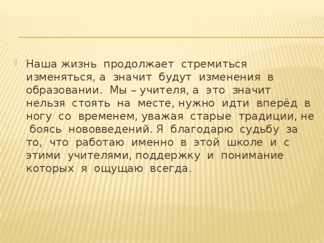 Наша жизнь продолжает стремиться изменяться, а значит будут изменения в образовании. Мы – учителя, а это значит нельзя стоять на месте, нужно идти вперёд в ногу со временем, уважая старые традиции, не боясь нововведений. Я благодарю судьбу за то, что работаю именно в этой школе и с этими учителями, поддержку и понимание которых я ощущаю всегда. Наша жизнь продолжает стремиться изменяться, а значит будут изменения в образовании. Мы – учителя, а это значит нельзя стоять на месте, нужно идти вперёд в ногу со временем, уважая старые традиции, не боясь нововведений. Я благодарю судьбу за то, что работаю именно в этой школе и с этими учителями, поддержку и понимание которых я ощущаю всегда. 8 
