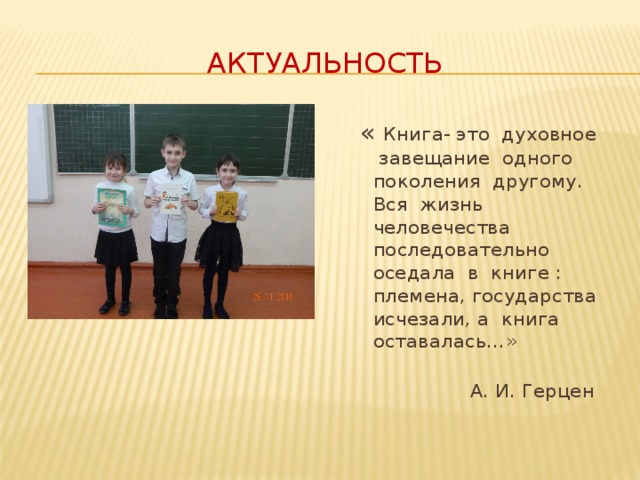 Актуальность  « Книга- это духовное завещание одного поколения другому. Вся жизнь человечества последовательно оседала в книге : племена, государства исчезали, а книга оставалась…»  А. И. Герцен Книга – это духовное завещание одного поколения другому. Вся жизнь человечества последовательно оседала в книге: племена, государства исчезали, а книга оставалась… А.И.Герцен  