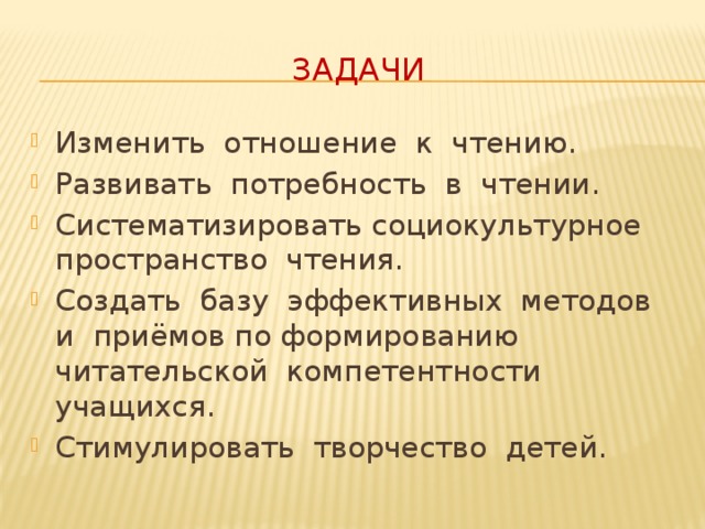 Задачи Изменить отношение к чтению. Развивать потребность в чтении. Систематизировать социокультурное пространство чтения. Создать базу эффективных методов и приёмов по формированию читательской компетентности учащихся. Стимулировать творчество детей. Задачи : -изменить отношение к чтению – развивать потребность к чтению – систематизировать социокультурное пространство чтения – создать базу эффективных методов и приёмов по формированию читательской компетентности учащихся – стимулировать творчество детей  