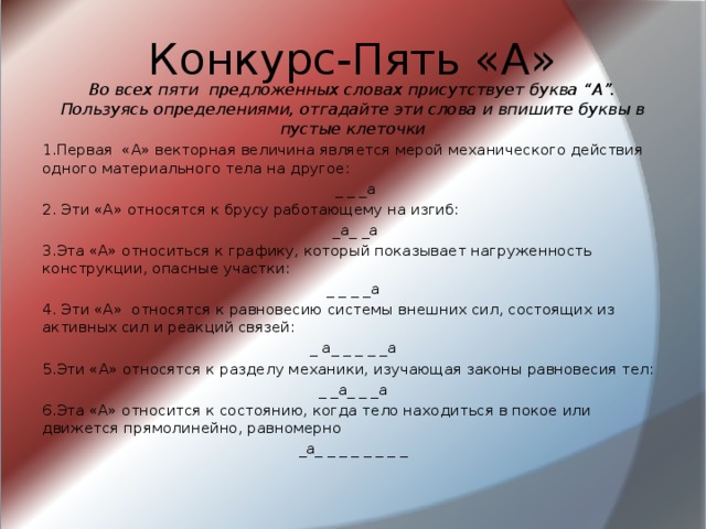 Конкурс-Пять «А» Во всех пяти предложенных словах присутствует буква “А”. Пользуясь определениями, отгадайте эти слова и впишите буквы в пустые клеточки 1.Первая «А» векторная величина является мерой механического действия одного материального тела на другое:  _ _ _а 2. Эти «А» относятся к брусу работающему на изгиб:  _а_ _а 3.Эта «А» относиться к графику, который показывает нагруженность конструкции, опасные участки: _ _ _ _а 4. Эти «А» относятся к равновесию системы внешних сил, состоящих из активных сил и реакций связей: _ а_ _ _ _ _а 5.Эти «А» относятся к разделу механики, изучающая законы равновесия тел: _ _а_ _ _а 6.Эта «А» относится к состоянию, когда тело находиться в покое или движется прямолинейно, равномерно _а_ _ _ _ _ _ _ _  
