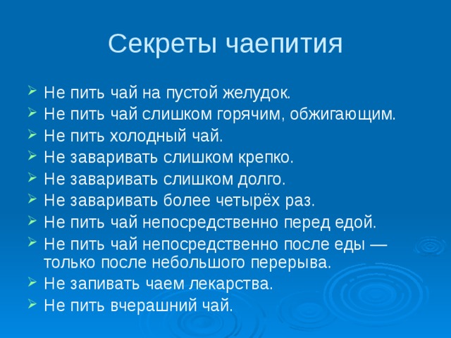 Секреты чаепития Не пить чай на пустой желудок. Не пить чай слишком горячим, обжигающим. Не пить холодный чай. Не заваривать слишком крепко. Не заваривать слишком долго. Не заваривать более четырёх раз. Не пить чай непосредственно перед едой. Не пить чай непосредственно после еды — только после небольшого перерыва. Не запивать чаем лекарства. Не пить вчерашний чай. 