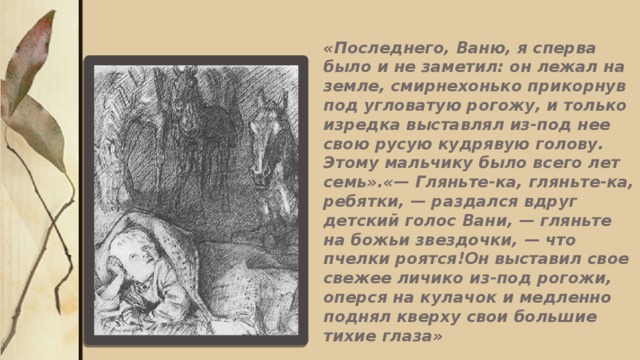 «Последнего, Ваню, я сперва было и не заметил: он лежал на земле, смирнехонько прикорнув под угловатую рогожу, и только изредка выставлял из-под нее свою русую кудрявую голову. Этому мальчику было всего лет семь».«— Гляньте-ка, гляньте-ка, ребятки, — раздался вдруг детский голос Вани, — гляньте на божьи звездочки, — что пчелки роятся!Он выставил свое свежее личико из-под рогожи, оперся на кулачок и медленно поднял кверху свои большие тихие глаза»   