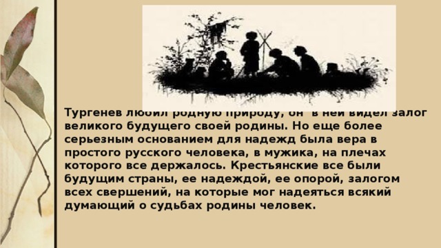 Тургенев любил родную природу, он в ней видел залог великого будущего своей родины. Но еще более серьезным основанием для надежд была вера в простого русского человека, в мужика, на плечах которого все держалось. Крестьянские все были будущим страны, ее надеждой, ее опорой, залогом всех свершений, на которые мог надеяться всякий думающий о судьбах родины человек.  