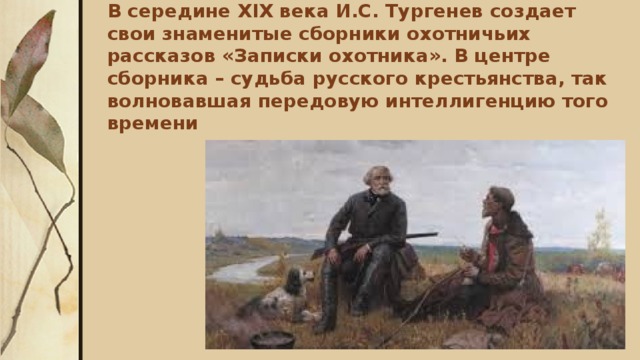 В середине XIX века И.С. Тургенев создает свои знаменитые сборники охотничьих рассказов «Записки охотника». В центре сборника – судьба русского крестьянства, так волновавшая передовую интеллигенцию того времени   