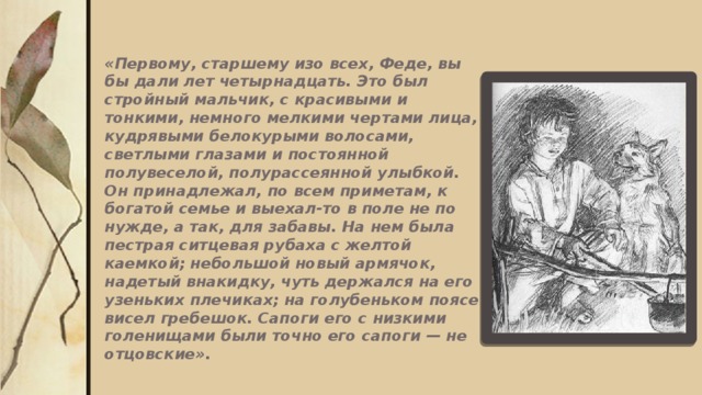 «Первому, старшему изо всех, Феде, вы бы дали лет четырнадцать. Это был стройный мальчик, с красивыми и тонкими, немного мелкими чертами лица, кудрявыми белокурыми волосами, светлыми глазами и постоянной полувеселой, полурассеянной улыбкой. Он принадлежал, по всем приметам, к богатой семье и выехал-то в поле не по нужде, а так, для забавы. На нем была пестрая ситцевая рубаха с желтой каемкой; небольшой новый армячок, надетый внакидку, чуть держался на его узеньких плечиках; на голубеньком поясе висел гребешок. Сапоги его с низкими голенищами были точно его сапоги — не отцовские». 