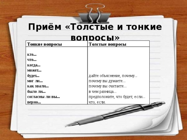 Приём «Толстые и тонкие вопросы» Тонкие вопросы Толстые вопросы кто... что... дайте объяснение, почему... почему вы думаете... когда... может... почему вы считаете... в чем разница... будет... мог ли... предположите, что будет, если... что, если. как звали... было ли... согласны ли вы... верно... 