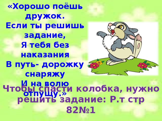 «Хорошо поёшь дружок. Если ты решишь задание, Я тебя без наказания В путь- дорожку снаряжу И на волю отпущу.» Чтобы спасти колобка, нужно решить задание: Р.т стр 82№1 