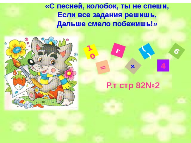 «С песней, колобок, ты не спеши, Если все задания решишь, Дальше смело побежишь!» 10 = г + ( ) 6 4 Р.т стр 82№2 