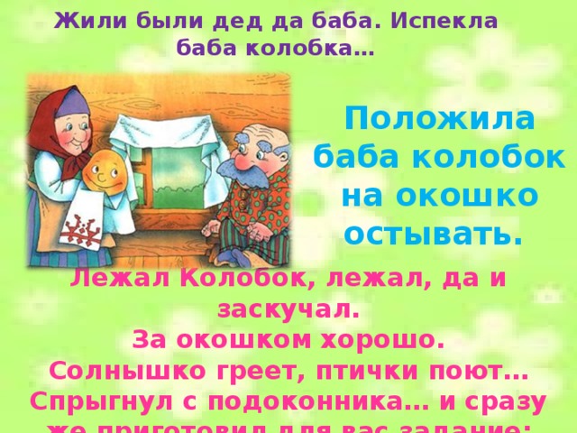 Жили были дед да баба. Испекла баба колобка… Положила баба колобок на окошко остывать. Лежал Колобок, лежал, да и заскучал.  За окошком хорошо. Солнышко греет, птички поют…Спрыгнул с подоконника… и сразу же приготовил для вас задание:  
