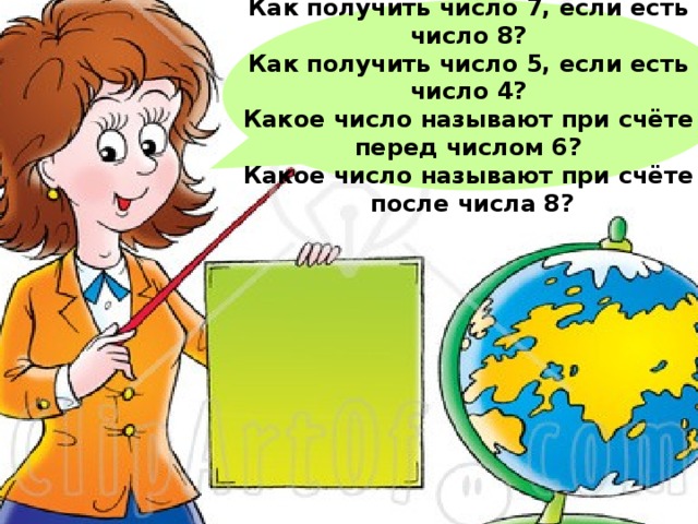  Как получить число 7, если есть число 8? Как получить число 5, если есть число 4? Какое число называют при счёте перед числом 6? Какое число называют при счёте  после числа 8?  