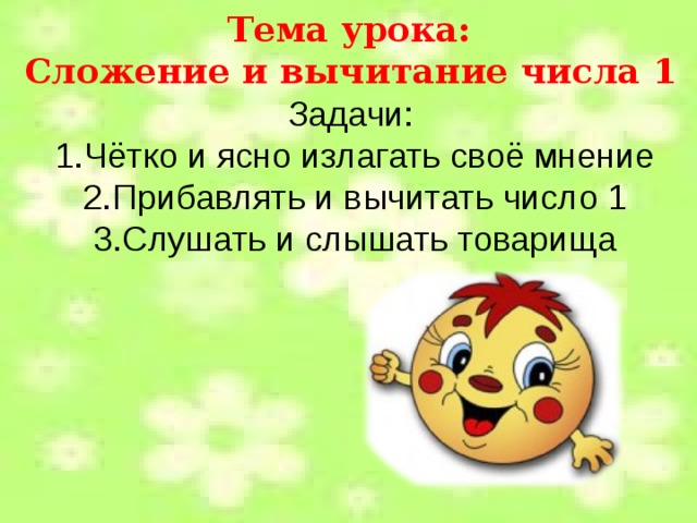 Тема урока: Сложение и вычитание числа 1 Задачи: 1.Чётко и ясно излагать своё мнение 2.Прибавлять и вычитать число 1 3.Слушать и слышать товарища 
