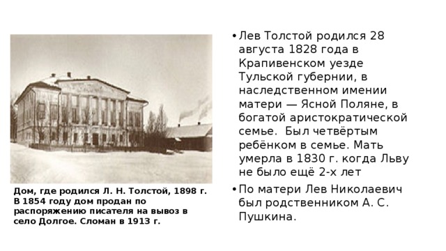 Лев Толстой родился 28 августа 1828 года в Крапивенском уезде Тульской губернии, в наследственном имении матери — Ясной Поляне, в богатой аристократической семье. Был четвёртым ребёнком в семье. Мать умерла в 1830 г. когда Льву не было ещё 2-х лет По матери Лев Николаевич был родственником А. С. Пушкина. Дом, где родился Л. Н. Толстой, 1898 г. В 1854 году дом продан по распоряжению писателя на вывоз в село Долгое. Сломан в 1913 г. 