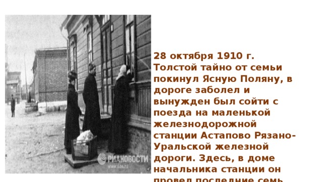 28 октября 1910 г. Толстой тайно от семьи покинул Ясную Поляну, в дороге заболел и вынужден был сойти с поезда на маленькой железнодорожной станции Астапово Рязано-Уральской железной дороги. Здесь, в доме начальника станции он провел последние семь дней своей жизни .  