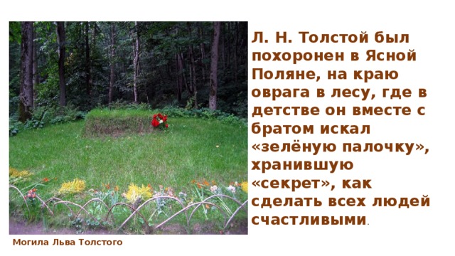 Л. Н. Толстой был похоронен в Ясной Поляне, на краю оврага в лесу, где в детстве он вместе с братом искал «зелёную палочку», хранившую «секрет», как сделать всех людей счастливыми . Могила Льва Толстого 