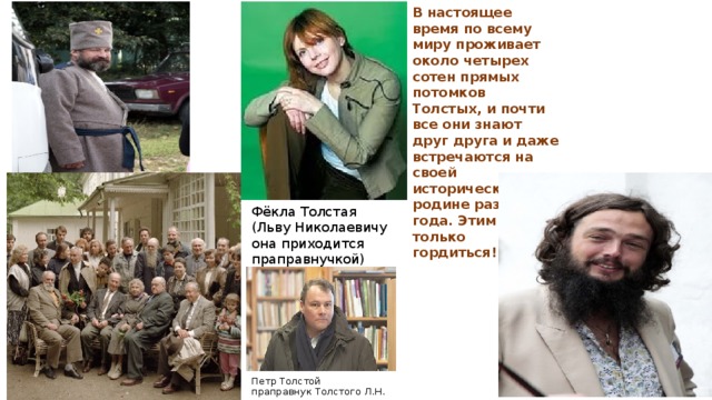 В настоящее время по всему миру проживает около четырех сотен прямых потомков Толстых, и почти все они знают друг друга и даже встречаются на своей исторической родине раз в два года. Этим можно только гордиться!! Фёкла Толстая (Льву Николаевичу она приходится праправнучкой) Петр Толстой праправнук Толстого Л.Н.  
