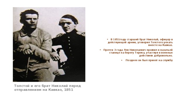В 1851году старший брат Николай, офицер в действующей армии, уговорил Толстого уехать вместе на Кавказ. Прочти 3 года Лев Николаевич прожил в казачьей станице на берегу Терека, участвуя в военных действиях добровольно.  Позднее он был принят на службу Толстой и его брат Николай перед отправлением на Кавказ, 1851 