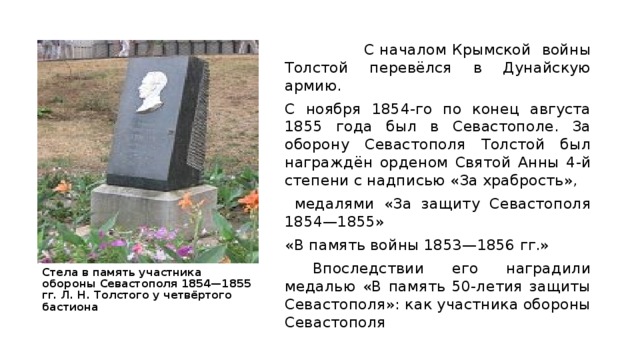  С началом Крымской войны Толстой перевёлся в Дунайскую армию. С ноября 1854-го по конец августа 1855 года был в Севастополе. За оборону Севастополя Толстой был награждён орденом Святой Анны 4-й степени с надписью «За храбрость»,  медалями «За защиту Севастополя 1854—1855» «В память войны 1853—1856 гг.»  Впоследствии его наградили медалью «В память 50-летия защиты Севастополя»: как участника обороны Севастополя Стела в память участника обороны Севастополя 1854—1855 гг. Л. Н. Толстого у четвёртого бастиона 