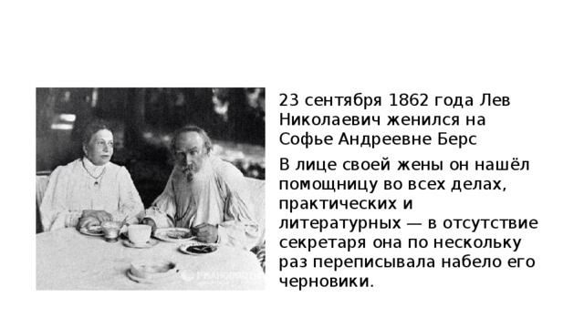 23 сентября 1862 года Лев Николаевич женился на Софье Андреевне Берс В лице своей жены он нашёл помощницу во всех делах, практических и литературных — в отсутствие секретаря она по нескольку раз переписывала набело его черновики. 