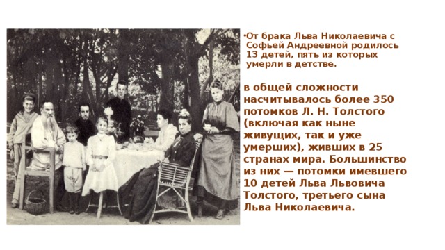 От брака Льва Николаевича с Софьей Андреевной родилось 13 детей, пять из которых умерли в детстве.  в общей сложности насчитывалось более 350 потомков Л. Н. Толстого (включая как ныне живущих, так и уже умерших), живших в 25 странах мира. Большинство из них — потомки имевшего 10 детей Льва Львовича Толстого, третьего сына Льва Николаевича. 