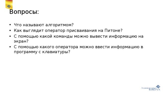 Вопросы: Что называют алгоритмом? Как выглядит оператор присваивания на Питоне? С помощью какой команды можно вывести информацию на экран? С помощью какого оператора можно ввести информацию в программу с клавиатуры? 
