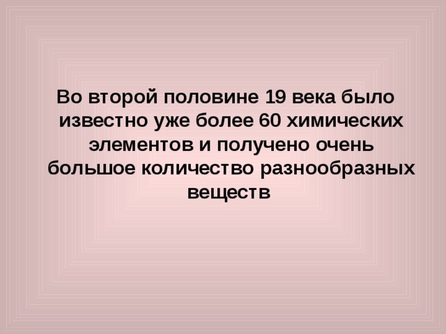  Во второй половине 19 века было известно уже более 60 химических элементов и получено очень большое количество разнообразных веществ 