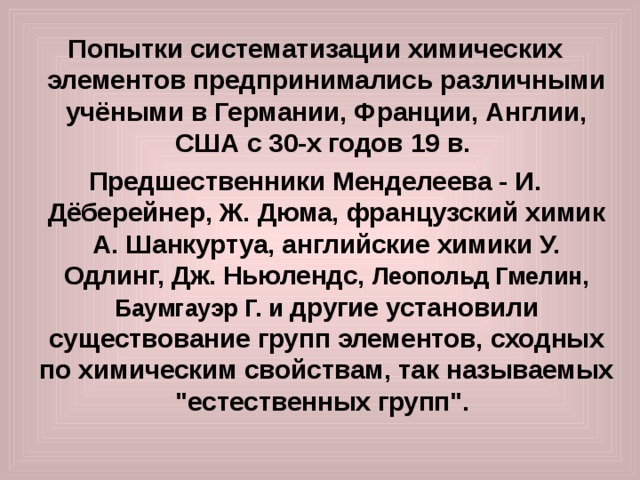 Попытки систематизации химических элементов предпринимались различными учёными в Германии, Франции, Англии, США с 30-х годов 19 в.  Предшественники Менделеева - И. Дёберейнер, Ж. Дюма, французский химик А. Шанкуртуа, английские химики У. Одлинг, Дж. Ньюлендс, Леопольд Гмелин, Баумгауэр Г. и другие установили существование групп элементов, сходных по химическим свойствам, так называемых 
