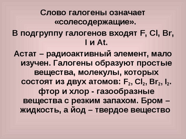 Слово галогены означает «солесодержащие». В подгруппу галогенов входят F , Cl , Br , I и At . Астат – радиоактивный элемент, мало изучен. Галогены образуют простые вещества, молекулы, которых состоят из двух атомов: F 2 , Cl 2 , Br 2 , I 2 . фтор и хлор - газообразные вещества с резким запахом. Бром – жидкость, а йод – твердое вещество 