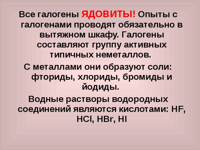 Все галогены ЯДОВИТЫ!  Опыты с галогенами проводят обязательно в вытяжном шкафу. Галогены составляют группу активных типичных неметаллов. С металлами они образуют соли: фториды, хлориды, бромиды и йодиды. Водные растворы водородных соединений являются кислотами: Н F , Н Cl , Н Br , Н I  