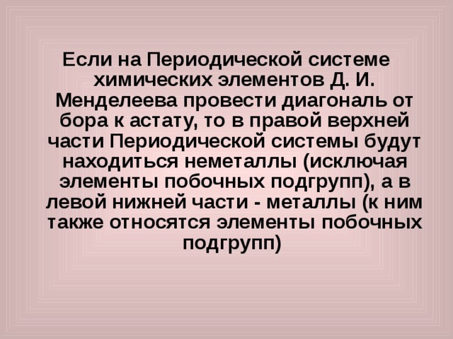  Если на Периодической системе химических элементов Д. И. Менделеева провести диагональ от бора к астату, то в правой верхней части Периодической системы будут находиться неметаллы (исключая элементы побочных подгрупп), а в левой нижней части - металлы (к ним также относятся элементы побочных подгрупп)  