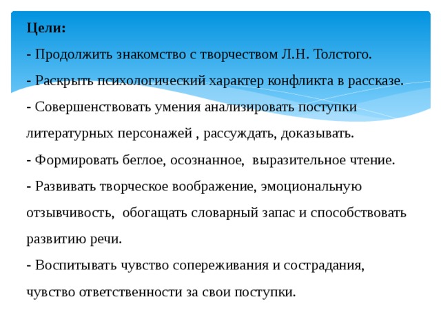 Цели:  - Продолжить знакомство с творчеством Л.Н. Толстого.  - Раскрыть психологический характер конфликта в рассказе.  - Совершенствовать умения анализировать поступки литературных персонажей , рассуждать, доказывать.  - Формировать беглое, осознанное,  выразительное чтение.  - Развивать творческое воображение, эмоциональную отзывчивость, обогащать словарный запас и способствовать развитию речи.  - Воспитывать чувство сопереживания и сострадания, чувство ответственности за свои поступки. 