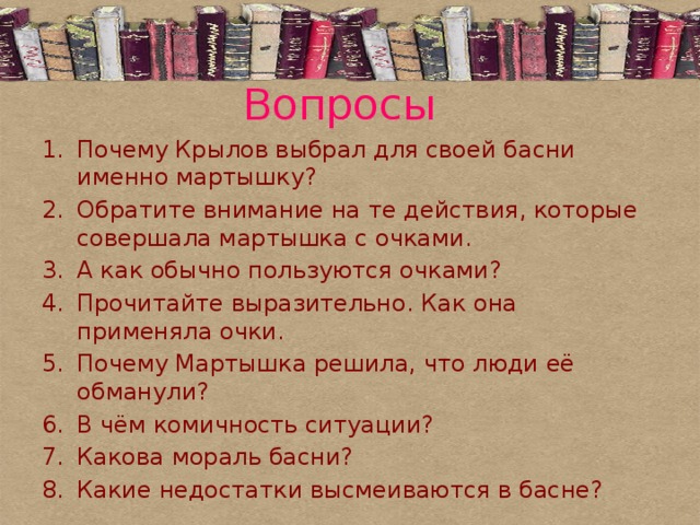 Вопросы Почему Крылов выбрал для своей басни именно мартышку? Обратите внимание на те действия, которые совершала мартышка с очками. А как обычно пользуются очками? Прочитайте выразительно. Как она применяла очки. Почему Мартышка решила, что люди её обманули? В чём комичность ситуации? Какова мораль басни? Какие недостатки высмеиваются в басне? 