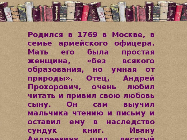 Родился в 1769 в Москве, в семье армейского офицера. Мать его была простая женщина, «без всякого образования, но умная от природы». Отец, Андрей Прохорович, очень любил читать и привил свою любовь сыну. Он сам выучил мальчика чтению и письму и оставил ему в наследство сундук книг. Ивану Андреевичу шел десятый год, когда умер отец. Семья, и без того небогатая, осталась без всяких средств к существованию. 