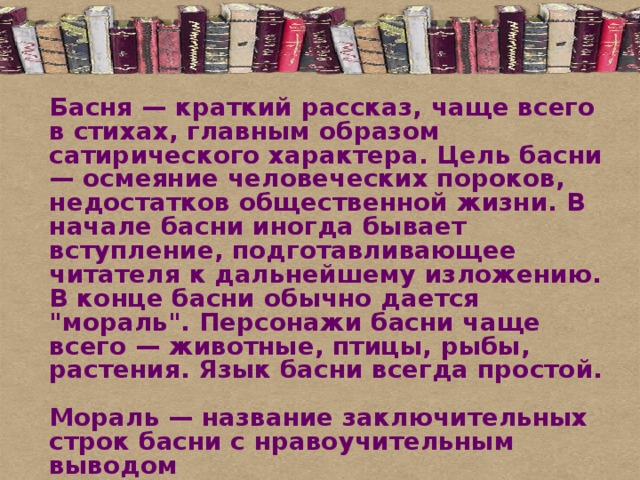 Басня — краткий рассказ, чаще всего в стихах, главным образом сатирического характера. Цель басни — осмеяние человеческих пороков, недостатков общественной жизни. В начале басни иногда бывает вступление, подготавливающее читателя к дальнейшему изложению. В конце басни обычно дается 