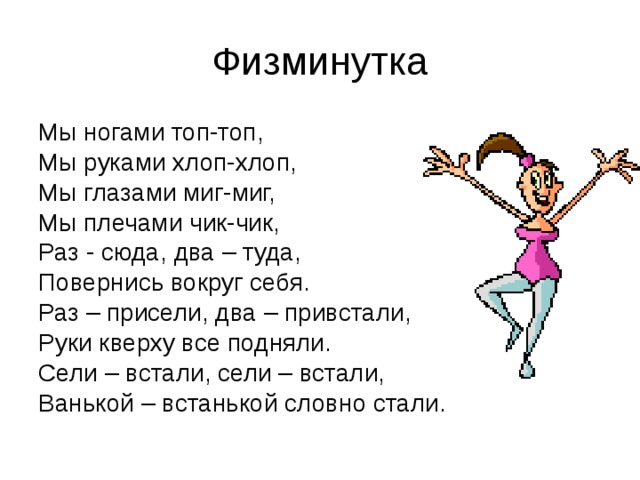 Физминутка Мы ногами топ-топ, Мы руками хлоп-хлоп, Мы глазами миг-миг, Мы плечами чик-чик, Раз - сюда, два – туда, Повернись вокруг себя. Раз – присели, два – привстали, Руки кверху все подняли. Сели – встали, сели – встали, Ванькой – встанькой словно стали. 