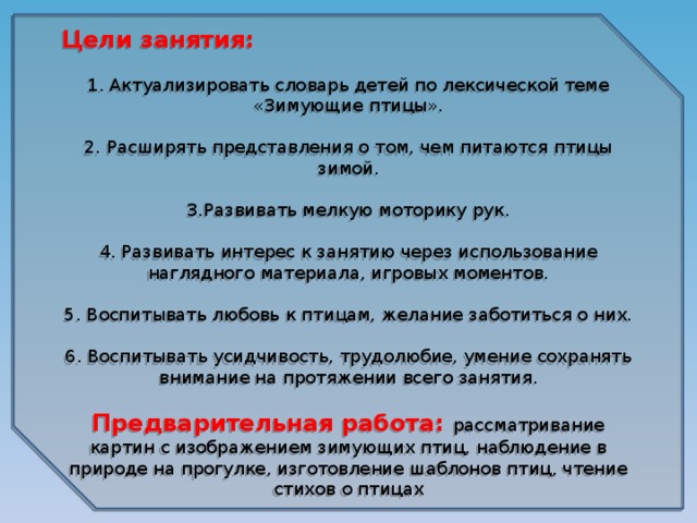 Цели занятия: 1. Актуализировать словарь детей по лексической теме «Зимующие птицы». 2. Расширять представления о том, чем питаются птицы зимой. 3.Развивать мелкую моторику рук. 4. Развивать интерес к занятию через использование наглядного материала, игровых моментов. 5. Воспитывать любовь к птицам, желание заботиться о них. 6. Воспитывать усидчивость, трудолюбие, умение сохранять внимание на протяжении всего занятия. Предварительная работа: рассматривание картин с изображением зимующих птиц, наблюдение в природе на прогулке, изготовление шаблонов птиц, чтение стихов о птицах 