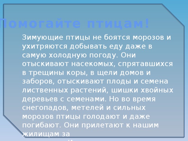 Помогайте птицам! Зимующие птицы не боятся морозов и ухитряются добывать еду даже в самую холодную погоду. Они отыскивают насекомых, спрятавшихся в трещины коры, в щели домов и заборов, отыскивают плоды и семена лиственных растений, шишки хвойных деревьев с семенами. Но во время снегопадов, метелей и сильных морозов птицы голодают и даже погибают. Они прилетают к нашим жилищам за  помощью. И мы с вами должны помочь  пережить зиму пернатым друзьям. 