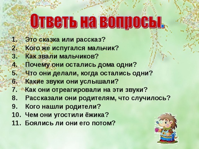 Это сказка или рассказ? Кого же испугался мальчик? Как звали мальчиков? Почему они остались дома одни? Что они делали, когда остались одни? Какие звуки они услышали? 7. Как они отреагировали на эти звуки? Рассказали они родителям, что случилось? Кого нашли родители? 10. Чем они угостили ёжика? 11. Боялись ли они его потом? 