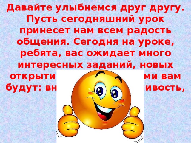 Давайте улыбнемся друг другу. Пусть сегодняшний урок принесет нам всем радость общения. Сегодня на уроке, ребята, вас ожидает много интересных заданий, новых открытий, а помощниками вам будут: внимание, находчивость, смекалка. 