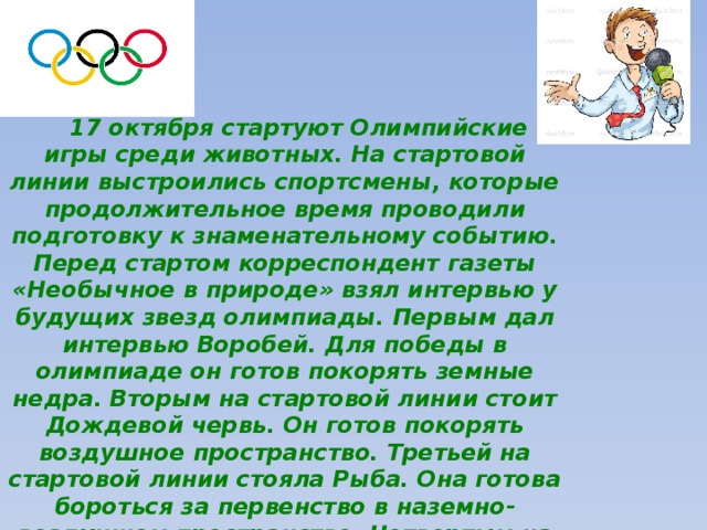 17 октября стартуют Олимпийские игры среди животных. На стартовой линии выстроились спортсмены, которые продолжительное время проводили подготовку к знаменательному событию. Перед стартом корреспондент газеты «Необычное в природе» взял интервью у будущих звезд олимпиады. Первым дал интервью Воробей. Для победы в олимпиаде он готов покорять земные недра. Вторым на стартовой линии стоит Дождевой червь. Он готов покорять воздушное пространство. Третьей на стартовой линии стояла Рыба. Она готова бороться за первенство в наземно-воздушном пространстве. Четвертым на стартовой линии стоит Муха. Она рвется в водное пространство. Корреспондент пришел в недоумение. 
