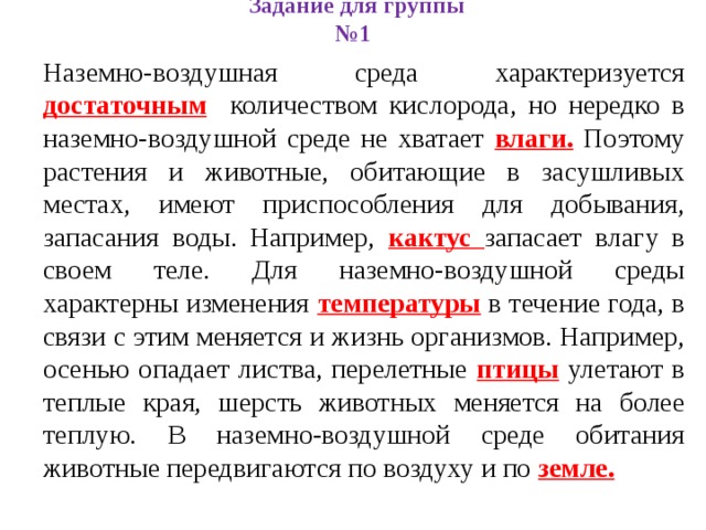 Задание для группы №1 Наземно-воздушная среда характеризуется достаточным количеством кислорода, но нередко в наземно-воздушной среде не хватает влаги. Поэтому растения и животные, обитающие в засушливых местах, имеют приспособления для добывания, запасания воды. Например, кактус запасает влагу в своем теле. Для наземно-воздушной среды характерны изменения температуры в течение года, в связи с этим меняется и жизнь организмов. Например, осенью опадает листва, перелетные птицы улетают в теплые края, шерсть животных меняется на более теплую. В наземно-воздушной среде обитания животные передвигаются по воздуху и по земле. 