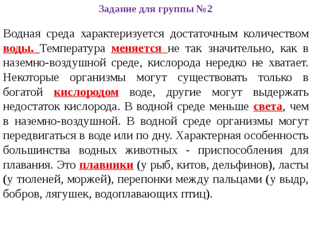 Задание для группы №2 Водная среда характеризуется достаточным количеством воды. Температура меняется не так значительно, как в наземно-воздушной среде, кислорода нередко не хватает. Некоторые организмы могут существовать только в богатой кислородом воде, другие могут выдержать недостаток кислорода. В водной среде меньше света , чем в наземно-воздушной. В водной среде организмы могут передвигаться в воде или по дну. Характерная особенность большинства водных животных - приспособления для плавания. Это плавники (у рыб, китов, дельфинов), ласты (у тюленей, моржей), перепонки между пальцами (у выдр, бобров, лягушек, водоплавающих птиц). 
