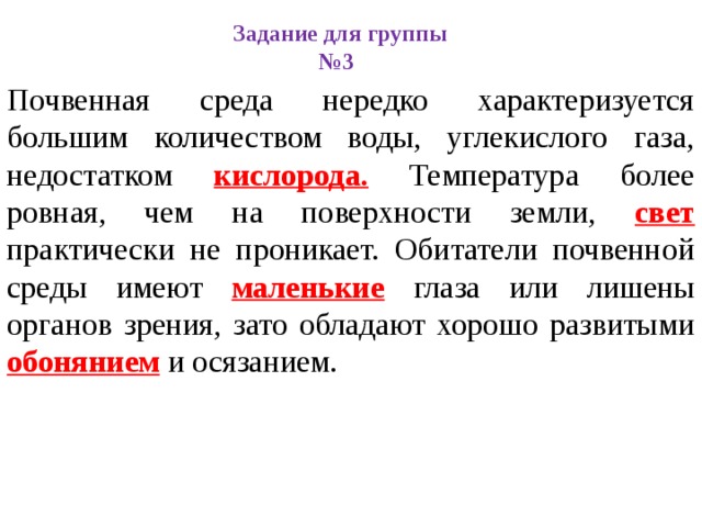 Задание для группы №3 Почвенная среда нередко характеризуется большим количеством воды, углекислого газа, недостатком кислорода. Температура более ровная, чем на поверхности земли, свет практически не проникает. Обитатели почвенной среды имеют маленькие глаза или лишены органов зрения, зато обладают хорошо развитыми обонянием и осязанием. 