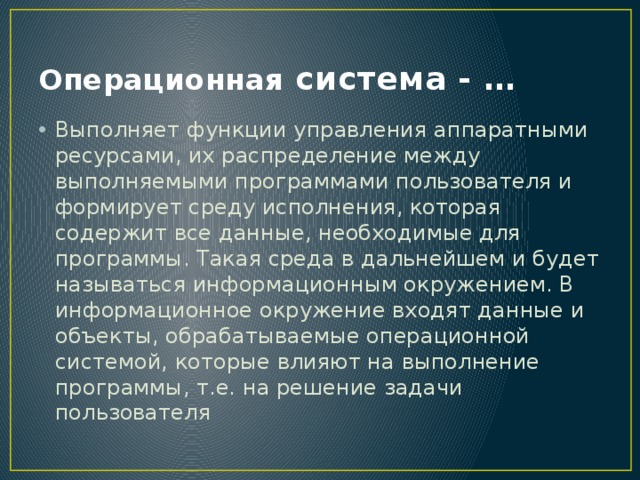 Операционная система - … Выполняет функции управления аппаратными ресурсами, их распределение между выполняемыми программами пользователя и формирует среду исполнения, которая содержит все данные, необходимые для программы. Такая среда в дальнейшем и будет называться информационным окружением. В информационное окружение входят данные и объекты, обрабатываемые операционной системой, которые влияют на выполнение программы, т.е. на решение задачи пользователя 