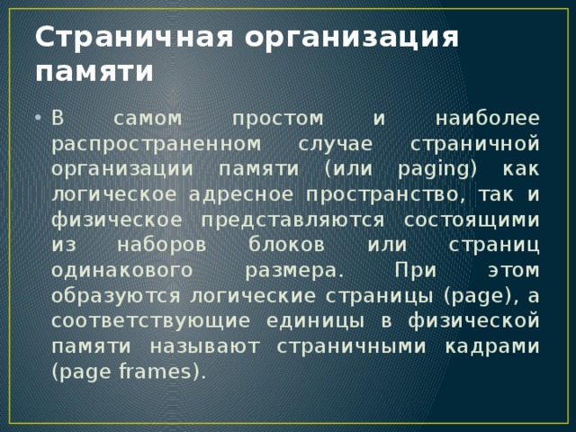 Страничная организация памяти В самом простом и наиболее распространенном случае страничной организации памяти (или paging) как логическое адресное пространство, так и физическое представляются состоящими из наборов блоков или страниц одинакового размера. При этом образуются логические страницы (page), а соответствующие единицы в физической памяти называют страничными кадрами (page frames). 